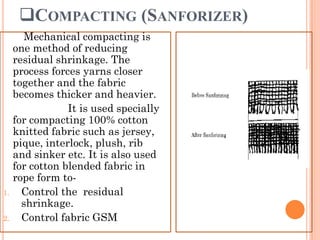COMPACTING (SANFORIZER)
Mechanical compacting is
one method of reducing
residual shrinkage. The
process forces yarns closer
together and the fabric
becomes thicker and heavier.
It is used specially
for compacting 100% cotton
knitted fabric such as jersey,
pique, interlock, plush, rib
and sinker etc. It is also used
for cotton blended fabric in
rope form to-
1. Control the residual
shrinkage.
2. Control fabric GSM
 