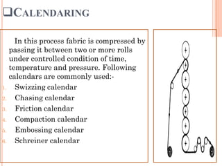 CALENDARING
In this process fabric is compressed by
passing it between two or more rolls
under controlled condition of time,
temperature and pressure. Following
calendars are commonly used:-
1. Swizzing calendar
2. Chasing calendar
3. Friction calendar
4. Compaction calendar
5. Embossing calendar
6. Schreiner calendar
 