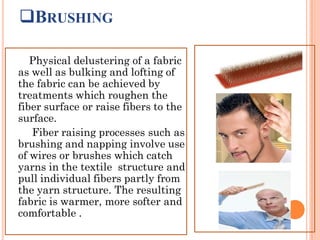 BRUSHING
Physical delustering of a fabric
as well as bulking and lofting of
the fabric can be achieved by
treatments which roughen the
fiber surface or raise fibers to the
surface.
Fiber raising processes such as
brushing and napping involve use
of wires or brushes which catch
yarns in the textile structure and
pull individual fibers partly from
the yarn structure. The resulting
fabric is warmer, more softer and
comfortable .
 