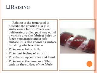 RAISING
Raising is the term used to
describe the creation of a pile
surface on a fabric. Fibers are
deliberately pulled part way out of
a yarn to give the fabric a hairy or
fuzzy appearance and a soft
surface. It is also known as surface
finishing which is done –
• To increase fabric bulk.
• To impart feeling of warmth.
• To enhance appearance and hand.
• To increase the number of fiber
ends on the surface of the fabric.
 