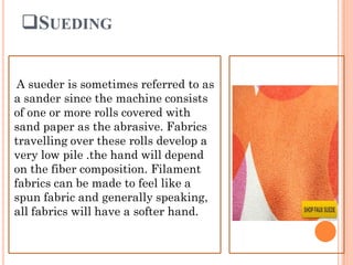 SUEDING
A sueder is sometimes referred to as
a sander since the machine consists
of one or more rolls covered with
sand paper as the abrasive. Fabrics
travelling over these rolls develop a
very low pile .the hand will depend
on the fiber composition. Filament
fabrics can be made to feel like a
spun fabric and generally speaking,
all fabrics will have a softer hand.
 