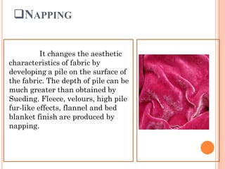 NAPPING
It changes the aesthetic
characteristics of fabric by
developing a pile on the surface of
the fabric. The depth of pile can be
much greater than obtained by
Sueding. Fleece, velours, high pile
fur-like effects, flannel and bed
blanket finish are produced by
napping.
 