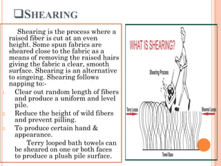 SHEARING
Shearing is the process where a
raised fiber is cut at an even
height. Some spun fabrics are
sheared close to the fabric as a
means of removing the raised hairs
giving the fabric a clear, smooth
surface. Shearing is an alternative
to singeing. Shearing follows
napping to:-
1. Clear out random length of fibers
and produce a uniform and level
pile.
2. Reduce the height of wild fibers
and prevent pilling.
3. To produce certain hand &
appearance.
Terry looped bath towels can
be sheared on one or both faces
to produce a plush pile surface.
 
