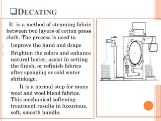 DECATING
It is a method of steaming fabric
between two layers of cotton press
cloth. The process is used to
1. Improve the hand and drape
2. Brighten the colors and enhance
natural luster, assist in setting
the finish, or refinish fabrics
after sponging or cold water
shrinkage.
It is a normal step for many
wool and wool blend fabrics.
This mechanical softening
treatment results in luxurious,
soft, smooth handle.
 