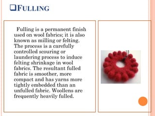 FULLING
Fulling is a permanent finish
used on wool fabrics; it is also
known as milling or felting.
The process is a carefully
controlled scouring or
laundering process to induce
felting shrinkage in wool
fabrics. The resultant fulled
fabric is smoother, more
compact and has yarns more
tightly embedded than an
unfulled fabric. Woollens are
frequently heavily fulled.
 