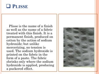  PLISSE
Plisse is the name of a finish
as well as the name of a fabric
treated with this finish. It is a
permanent finish, produced on
cotton by the action of sodium
hydroxide; but unlike
mercerizing, no tension is
used. The sodium hydroxide is
printed on the fabric in the
form of a paste. The fabric
shrinks only where the sodium
hydroxide is applied, producing
a puckered effect.
 