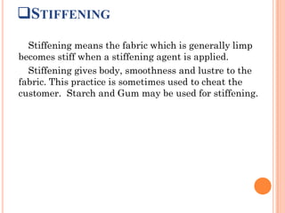 STIFFENING
Stiffening means the fabric which is generally limp
becomes stiff when a stiffening agent is applied.
Stiffening gives body, smoothness and lustre to the
fabric. This practice is sometimes used to cheat the
customer. Starch and Gum may be used for stiffening.
 