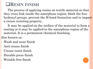 RESIN FINISH
The process of applying resins on textile material so that
they cross link inside the amorphous region, block the free
hydroxyl groups, prevent the H-bond formation and to impart
a crease resisting property.
It may be applied on the surface of the material to form a
coating or it may be applied to the amorphous region of the
material. It is a permanent chemical finishing.
Also known as-
• Wash and wear finish
• Anti crease finish
• Crease resist finish
• Durable press finish
• Wrinkle free finish
 