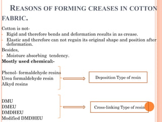 REASONS OF FORMING CREASES IN COTTON
FABRIC.
Cotton is not-
• Rigid and therefore bends and deformation results in as crease.
• Elastic and therefore can not regain its original shape and position after
deformation.
Besides,
• Moisture absorbing tendency.
Mostly used chemical:-
Phenol- formaldehyde resins
Urea formaldehyde resin
Alkyd resins
DMU
DMEU
DMDHEU
Modified DMDHEU
Deposition Type of resin
Cross-linking Type of resin
 