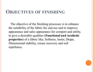OBJECTIVES OF FINISHING
The objective of the finishing processes is to enhance
the suitability of the fabric for end use and to improve
appearance and sales appearance for comport and utility,
to give a desirable qualities (Functional and Aesthetic
properties) of a fabric like; Softness, luster, Drape,
Dimensional stability, crease recovery and soil
repellence.
 