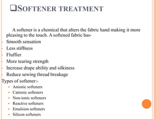 SOFTENER TREATMENT
A softener is a chemical that alters the fabric hand making it more
pleasing to the touch. A softened fabric has-
• Smooth sensation
• Less stiffness
• Fluffier
• More tearing strength
• Increase drape ability and silkiness
• Reduce sewing thread breakage
Types of softener:-
 Anionic softeners
 Cationic softeners
 Non-ionic softeners
 Reactive softeners
 Emulsion softeners
 Silicon softeners
 