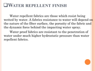 WATER REPELLENT FINISH
Water repellent fabrics are those which resist being
wetted by water. A fabrics resistance to water will depend on
the nature of the fiber surface, the porosity of the fabric and
the dynamic force behind the impacting water spray.
Water proof fabrics are resistant to the penetration of
water under much higher hydrostatic pressure than water
repellent fabrics.
 