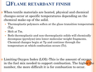 FLAME RETARDANT FINISH
 When textile materials are heated, physical and chemical
changes occur at specific temperatures depending on the
chemical make-up of the solid.
 Thermoplastic polymers soften at the glass transition temperature
(Tg),
 Melt at Tm.
 Both thermoplastic and non-thermoplastic solids will chemically
decompose (pyrolyze) into lower molecular weight fragments.
Chemical changes begin at Tp and continue through the
temperature at which combustion occurs (Tc).
 Limiting Oxygen Index (LOI):-This is the amount of oxygen
in the fuel mix needed to support combustion. The higher the
number, the more difficult it is for combustion to occur.
 