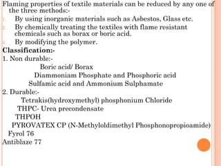 Flaming properties of textile materials can be reduced by any one of
the three methods:-
1. By using inorganic materials such as Asbestos, Glass etc.
2. By chemically treating the textiles with flame resistant
chemicals such as borax or boric acid.
3. By modifying the polymer.
Classification:-
1. Non durable:-
Boric acid/ Borax
Diammoniam Phosphate and Phosphoric acid
Sulfamic acid and Ammonium Sulphamate
2. Durable:-
Tetrakis(hydroxymethyl) phosphonium Chloride
THPC- Urea precondensate
THPOH
PYROVATEX CP (N-Methyloldimethyl Phosphonopropioamide)
Fyrol 76
Antiblaze 77
 