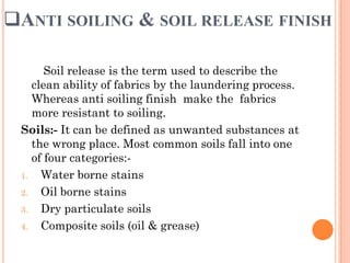 ANTI SOILING & SOIL RELEASE FINISH
Soil release is the term used to describe the
clean ability of fabrics by the laundering process.
Whereas anti soiling finish make the fabrics
more resistant to soiling.
Soils:- It can be defined as unwanted substances at
the wrong place. Most common soils fall into one
of four categories:-
1. Water borne stains
2. Oil borne stains
3. Dry particulate soils
4. Composite soils (oil & grease)
 