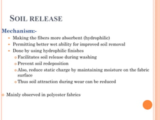 SOIL RELEASE
Mechanism:-
 Making the fibers more absorbent (hydrophilic)
 Permitting better wet ability for improved soil removal
 Done by using hydrophilic finishes
 Facilitates soil release during washing
 Prevent soil redeposition
 Also, reduce static charge by maintaining moisture on the fabric
surface
 Thus soil attraction during wear can be reduced
 Mainly observed in polyester fabrics
 