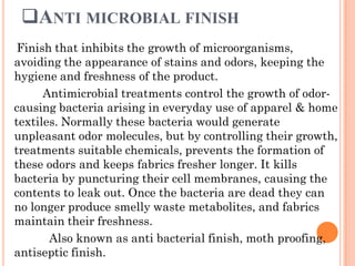 ANTI MICROBIAL FINISH
Finish that inhibits the growth of microorganisms,
avoiding the appearance of stains and odors, keeping the
hygiene and freshness of the product.
Antimicrobial treatments control the growth of odor-
causing bacteria arising in everyday use of apparel & home
textiles. Normally these bacteria would generate
unpleasant odor molecules, but by controlling their growth,
treatments suitable chemicals, prevents the formation of
these odors and keeps fabrics fresher longer. It kills
bacteria by puncturing their cell membranes, causing the
contents to leak out. Once the bacteria are dead they can
no longer produce smelly waste metabolites, and fabrics
maintain their freshness.
Also known as anti bacterial finish, moth proofing,
antiseptic finish.
 