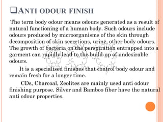 ANTI ODOUR FINISH
The term body odour means odours generated as a result of
natural functioning of a human body. Such odours include
odours produced by microorganisms of the skin through
decomposition of skin secretions, urine, other body odours.
The growth of bacteria on the perspiration entrapped into a
garment can rapidly lead to the build-up of undesirable
odours.
It is a specialised finishes that control body odour and
remain fresh for a longer time.
CDs, Charcoal, Zeolites are mainly used anti odour
finishing purpose. Silver and Bamboo fiber have the natural
anti odour properties.
 