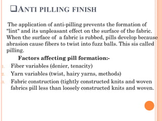 ANTI PILLING FINISH
The application of anti-pilling prevents the formation of
"lint" and its unpleasant effect on the surface of the fabric.
When the surface of a fabric is rubbed, pills develop because
abrasion cause fibers to twist into fuzz balls. This sis called
pilling.
Factors affecting pill formation:-
1. Fiber variables (denier, tenacity)
2. Yarn variables (twist, hairy yarns, methods)
3. Fabric construction (tightly constructed knits and woven
fabrics pill less than loosely constructed knits and woven.
 