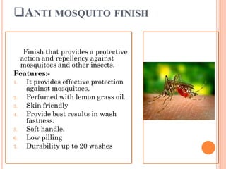 ANTI MOSQUITO FINISH
Finish that provides a protective
action and repellency against
mosquitoes and other insects.
Features:-
1. It provides effective protection
against mosquitoes.
2. Perfumed with lemon grass oil.
3. Skin friendly
4. Provide best results in wash
fastness.
5. Soft handle.
6. Low pilling
7. Durability up to 20 washes
 