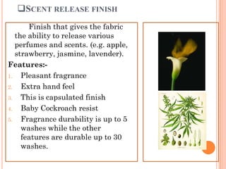 SCENT RELEASE FINISH
Finish that gives the fabric
the ability to release various
perfumes and scents. (e.g. apple,
strawberry, jasmine, lavender).
Features:-
1. Pleasant fragrance
2. Extra hand feel
3. This is capsulated finish
4. Baby Cockroach resist
5. Fragrance durability is up to 5
washes while the other
features are durable up to 30
washes.
 