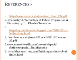 REFERENCES:-
1. http://www.mabera.pt/docs/Acab_Func_EN.pdf
2. Chemistry & Technology of Fabric Preparation &
Finishing by Dr. Charles Tomasino
3.
http://mytextilenotes.blogspot.com/2007/10/texti
le-finishing.html
4. download.nos.org/srsec321newE/321-E-Lesson-
25.pdf
5.www.masoodtextile.com/research/special
finishes/special_finishes.php
6. http://thesmarttime.com/finishing/antimicrobial-
finish.html
 