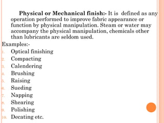 Physical or Mechanical finish:- It is defined as any
operation performed to improve fabric appearance or
function by physical manipulation. Steam or water may
accompany the physical manipulation, chemicals other
than lubricants are seldom used.
Examples:-
1. Optical finishing
2. Compacting
3. Calendering
4. Brushing
5. Raising
6. Sueding
7. Napping
8. Shearing
9. Polishing
10. Decating etc.
 