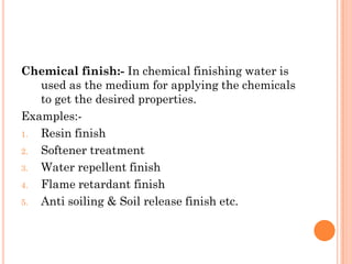 Chemical finish:- In chemical finishing water is
used as the medium for applying the chemicals
to get the desired properties.
Examples:-
1. Resin finish
2. Softener treatment
3. Water repellent finish
4. Flame retardant finish
5. Anti soiling & Soil release finish etc.
 