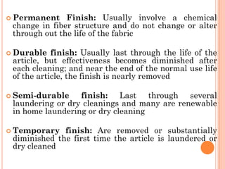  Permanent Finish: Usually involve a chemical
change in fiber structure and do not change or alter
through out the life of the fabric
 Durable finish: Usually last through the life of the
article, but effectiveness becomes diminished after
each cleaning; and near the end of the normal use life
of the article, the finish is nearly removed
 Semi-durable finish: Last through several
laundering or dry cleanings and many are renewable
in home laundering or dry cleaning
 Temporary finish: Are removed or substantially
diminished the first time the article is laundered or
dry cleaned
 