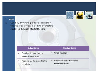 Advantages Disadvantages
• Quicker to use than a
normal road map.
• Small display.
• Receive up-to-date traffic
conditions
• Unsuitable roads can be
recommended.
• Uses
1. Used by drivers to produce a route for
their cars or lorries, including alternative
routes in the case of a traffic jam.
 