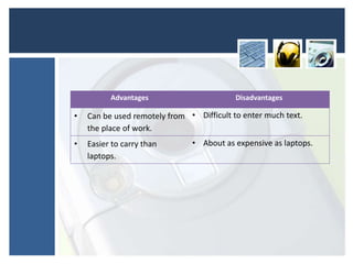 Advantages Disadvantages
• Can be used remotely from
the place of work.
• Difficult to enter much text.
• Easier to carry than
laptops.
• About as expensive as laptops.
 