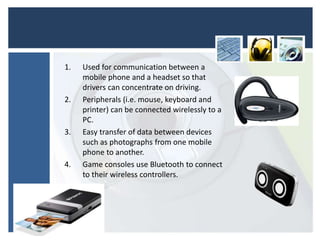 • Uses
1. Used for communication between a
mobile phone and a headset so that
drivers can concentrate on driving.
2. Peripherals (i.e. mouse, keyboard and
printer) can be connected wirelessly to a
PC.
3. Easy transfer of data between devices
such as photographs from one mobile
phone to another.
4. Game consoles use Bluetooth to connect
to their wireless controllers.
 