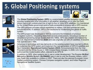 5. Global Positioning systems
The Global Positioning System (GPS) is a space-based satellite navigation system that
provides location and time information in all weather, anywhere on or near the Earth,
where there is an unobstructed line of sight to four or more GPS satellites. It is maintained
by the United States government and is freely accessible to anyone with a GPS receiver.
The GPS program provides critical capabilities to military, civil and commercial users
around the world. In addition, GPS is the backbone for modernizing the global air traffic
system.
The GPS project was developed in 1973 to overcome the limitations of previous
navigation systems, integrating ideas from several predecessors, including a number of
classified engineering design studies from the 1960s. GPS was created and realized by
the U.S. Department of Defense (DoD) and was originally run with 24 satellites. It became
fully operational in 1994.
Advances in technology and new demands on the existing system have now led to efforts
to modernize the GPS system and implement the next generation of GPS III satellites and
Next Generation Operational Control System (OCX). Announcements from the Vice
President and the White House in 1998 initiated these changes. In 2000, U.S. Congress
authorized the modernization effort, referred to as GPS III.
In addition to GPS, other systems are in use or under development. The Russian GLObal
NAvigation Satellite System (GLONASS) was in use by only the Russian military, until it
was made fully available to civilians in 2007. There are also the planned European Union
Galileo positioning system, Chinese Compass navigation system, and Indian Regional
Navigational Satellite System.
 
