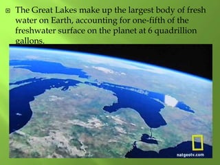  The Great Lakes make up the largest body of fresh
water on Earth, accounting for one-fifth of the
freshwater surface on the planet at 6 quadrillion
gallons.
 