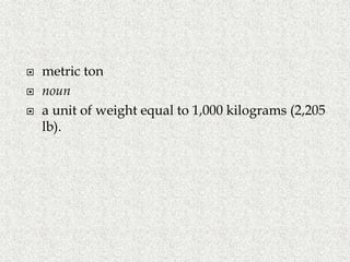  metric ton
 noun
 a unit of weight equal to 1,000 kilograms (2,205
lb).
 