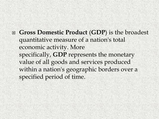  Gross Domestic Product (GDP) is the broadest
quantitative measure of a nation's total
economic activity. More
specifically, GDP represents the monetary
value of all goods and services produced
within a nation's geographic borders over a
specified period of time.
 