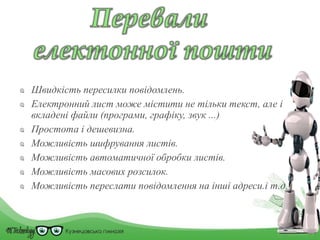 Швидкість пересилки повідомлень.
Електронний лист може містити не тільки текст, але і
вкладені файли (програми, графіку, звук ...)
Простота і дешевизна.
Можливість шифрування листів.
Можливість автоматичної обробки листів.
Можливість масових розсилок.
Можливість переслати повідомлення на інші адреси.і т.д.
 