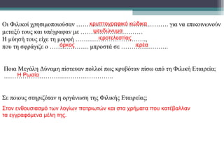 Οι Φιλικοί χρησιμοποιούσαν ……………………. ………………. για να επικοινωνούν
μεταξύ τους και υπέγραφαν με …………………………
Η μύησή τους είχε τη μορφή …………………………….,
που τη σφράγιζε ο ………………. μπροστά σε …………………..
κρυπτογραφικό κώδικα
ψευδώνυμα
ιεροτελεστίας
όρκος ιερέα
Ποια Μεγάλη Δύναμη πίστευαν πολλοί πως κρυβόταν πίσω από τη Φιλική Εταιρεία;
……………………………………………..Η Ρωσία
Σε ποιους στηριζόταν η οργάνωση της Φιλικής Εταιρείας;
Στον ενθουσιασμό των λογίων πατριωτών και στα χρήματα που κατέβαλλαν
τα εγγραφόμενα μέλη της.
 