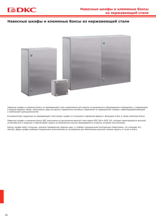 26
Навесные шкафы и клеммные боксы из нержавеющей стали
Навесные шкафы и клеммные боксы из нержавеющей стали применяются для защиты установленного оборудования в помещениях с содержанием
в воздухе водяных паров, агрессивных сред или других коррозионно-активных соединений на предприятиях газовой, нефтеперерабатывающей
и химической промышленностей.
В номенклатуру продукции из нержавеющей стали входят шкафы со сплошной и сдвоенной дверью с фланцами и без, а также клеммные боксы.
Навесные шкафы и клеммные боксы ДКС выполнены из высококачественной стали марок AISI 304 и AISI 316, которая характеризуется высокой
устойчивостью к коррозии и обеспечивает защиту установленного внутри оборудования в сложных условиях эксплуатации.
Корпус шкафа имеет сплошные, целиком проваренные сварные швы, и снабжен специальными монтажными отверстиями, что упрощает его
монтаж. Дверь шкафа снабжена специальным уплотнителем из полиуретана для обеспечения высокой степени защиты от пыли и влаги.
Навесные шкафы и клеммные боксы
из нержавеющей стали
 