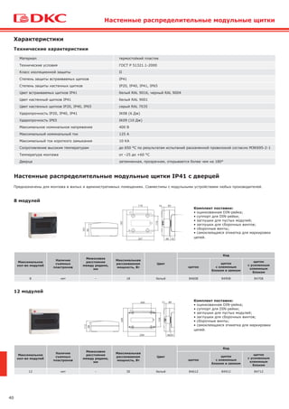 40
Характеристики
Технические характеристики
Материал термостойкий пластик
Технические условия ГОСТ Р 51321.1-2000
Класс изоляционной защиты II
Степень защиты встраиваемых щитков IP41
Степень защиты настенных щитков IP20, IP40, IP41, IP65
Цвет встраиваемых щитков IP41 белый RAL 9016, черный RAL 9004
Цвет настенный щитков IP41 белый RAL 9001
Цвет настенных щитков IP20, IP40, IP65 серый RAL 7035
Ударопрочность IP20, IP40, IP41 IK08 (6 Дж)
Ударопрочность IP65 IK09 (10 Дж)
Максимальное номинальное напряжение 400 В
Максимальный номинальный ток 125 А
Максимальный ток короткого замыкания 10 КА
Сопротивление высоким температурам до 650 °С по результатам испытаний раскаленной проволокой согласно МЭК695-2-1
Температура монтажа от –25 до +60 °С
Дверца затемненная, прозрачная, открывается более чем на 180°
Настенные распределительные модульные щитки
Настенные распределительные модульные щитки IP41 с дверцей
8 модулей
12 модулей
Предназначены для монтажа в жилых и административных помещениях. Совместимы с модульными устройствами любых производителей.
Комплект поставки:
• оцинкованная DIN-рейка;
• суппорт для DIN-рейки;
• заглушки для пустых модулей;
• заглушки для сборочных винтов;
• сборочные винты;
• самоклеящаяся этикетка для маркировки
цепей.
Комплект поставки:
• оцинкованная DIN-рейка;
• суппорт для DIN-рейки;
• заглушки для пустых модулей;
• заглушки для сборочных винтов;
• сборочные винты;
• самоклеящаяся этикетка для маркировки
цепей.
Максимальное
кол-во модулей
Наличие
съемных
пластронов
Межосевое
расстояние
между рядами,
мм
Максимальная
рассеиваемая
мощность, Вт
Цвет
Код
щиток
щиток
с клеммным
блоком и замком
щиток
с усиленным
клеммным
блоком
8 нет – 18 белый 84608 84908 84708
Максимальное
кол-во модулей
Наличие
съемных
пластронов
Межосевое
расстояние
между рядами,
мм
Максимальная
рассеиваемая
мощность, Вт
Цвет
Код
щиток
щиток
с клеммным
блоком и замком
щиток
с усиленным
клеммным
блоком
12 нет – 30 белый 84612 84912 84712
 