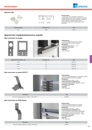 253
Аксессуары
Крепежное отверстие, мм Упаковка, шт. Код
72x72 10 R5DPC72
96x96 10 R5DPC96
ø 22 50 R5DPC22
ø 30 30 R5DPC30
Держатели перфорированного короба
Назначение:
• монтаж перфорированного короба
на внутренней плоскости двери.
Материал:
• оцинкованная сталь – 1 мм.
Комплект поставки:
• держатель.
Чертеж:
• см. на диске.
Для монтажа на дверь
Для монтажа на раме R5TE**
Назначение:
• монтаж перфорированного короба на раме
для установки внутренних дверей.
Материал:
• оцинкованная сталь – 2 мм.
Отличительные особенности:
• максимальная ширина короба – 60 мм.
Комплект поставки:
• 4 держателя.
Чертеж:
• см. на диске.
Описание Код
Фиксатор перфорированного короба к раме R5TE*** R5DSF01
Для монтажа на DIN-рейку
Назначение:
• монтаж перфорированного короба
на DIN-рейку или элемент R5DSF01.
Материал:
• оцинкованная сталь – 2 мм.
Отличительные особенности:
• для монтажа на DIN-рейку необходимо
использовать клипсы P KLIP (стр. 262);
• максимальная ширина короба – 60 мм.
Комплект поставки:
• 10 держателей.
Чертеж:
• см. на диске.
Описание Код
Фиксатор перфорированного короба к DIN-рейке R5DSF02
Крепеж ZP1
Назначение:
• аксессуар ZP1 позволяет закреплять
перфорированный короб меньшего размера
внутри канала большего размера, разделяя
таким образом электрические цепи,
имеющие различные напряжения и/или
функции.
Наименование Упаковка, шт. Код
ZP1 1000 06560
 