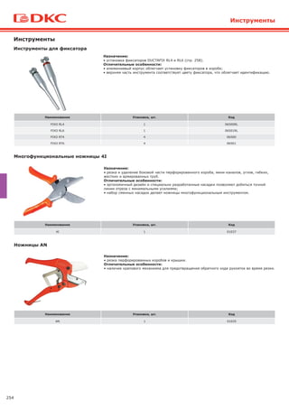 254
Инструменты
Назначение:
• резка и удаление боковой части перфорированного короба, мини-каналов, углов, гибких,
жестких и армированных труб.
Отличительные особенности:
• эргономичный дизайн и специально разработанные насадки позволяют добиться точной
линии отреза с минимальными усилиями;
• набор сменных насадок делает ножницы многофункциональным инструментом.
Назначение:
• установка фиксаторов DUCTAFIX RL4 и RL6 (стр. 258).
Отличительные особенности:
• алюминиевый корпус облегчает установку фиксаторов в коробе;
• верхняя часть инструмента соответствует цвету фиксатора, что облегчает идентификацию.
Инструменты для фиксатора
Многофункциональные ножницы 4I
Инструменты
Наименование Упаковка, шт. Код
FIXO RL4 1 06500RL
FIXO RL6 1 06501RL
FIXO RT4 4 06500
FIXO RT6 4 06501
Наименование Упаковка, шт. Код
4I 1 01037
Назначение:
• резка перфорированных коробов и крышки.
Отличительные особенности:
• наличие храпового механизма для предотвращения обратного хода рукояток во время резки.
Ножницы AN
Наименование Упаковка, шт. Код
AN 1 01035
 