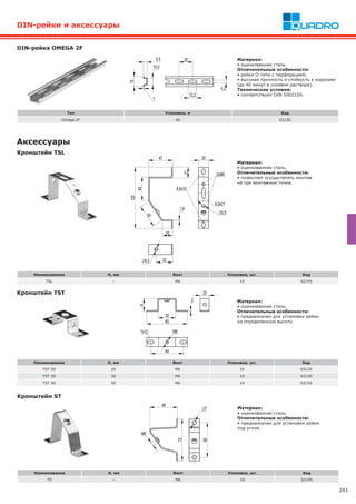 261
Аксессуары
Кронштейн TST
Наименование H, мм Винт Упаковка, шт. Код
TST 20 20 М6 10 03120
TST 30 30 М6 10 03130
TST 50 50 М6 10 03150
Наименование H, мм Винт Упаковка, шт. Код
TSL – М6 10 02195
DIN-рейка OMEGA 2F
Материал:
• оцинкованная сталь.
Отличительные особенности:
• предназначен для установки рейки
на определенную высоту.
Кронштейн TSL
Материал:
• оцинкованная сталь.
Отличительные особенности:
• позволяет осуществлять монтаж
на три монтажные точки.
DIN-рейки и аксессуары
Тип Упаковка, м Код
Omega 2F 40 02130
Материал:
• оцинкованная сталь.
Отличительные особенности:
• рейка O-типа с перфорацией;
• высокая прочность и стойкость к коррозии
(до 40 минут в солевом растворе).
Технические условия:
• cоответствуют DIN 50021SS.
Кронштейн ST
Наименование H, мм Винт Упаковка, шт. Код
TS – М6 10 02190
Материал:
• оцинкованная сталь.
Отличительные особенности:
• предназначен для установки рейки
под углом.
 