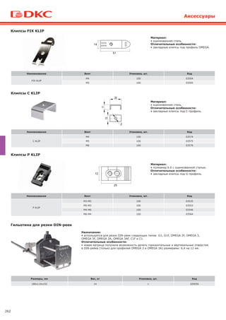 262
Гильотина для резки DIN-реек
Назначение:
• используется для резки DIN-реек следующих типов: G1, G1F, OMEGA 2F, OMEGA 3,
OMEGA 3F, OMEGA 3A, OMEGA 3AF, С1F и С1.
Отличительные особенности:
• новая матрица получила возможность делать горизонтальные и вертикальные отверстия
в DIN-рейке (только для профилей OMEGA 3 и OMEGA 3A) размерами: 6,4 на 12 мм.
Размеры, мм Вес, кг Упаковка, шт. Код
180х110х192 14 1 209056
Клипсы FIX KLIP
Наименование Винт Упаковка, шт. Код
FIX KLIP
M4 100 03504
M5 100 03505
Клипсы C KLIP
Наименование Винт Упаковка, шт. Код
C KLIP
M4 100 03574
M5 100 03575
M6 100 03576
Наименование Винт Упаковка, шт. Код
P KLIP
M3-M5 100 03535
M5-M3 100 03553
M4-M6 100 03546
M6-M4 100 03564
Клипсы P KLIP
Материал:
• оцинкованная сталь.
Отличительные особенности:
• закладные клипсы под профиль OMEGA.
Материал:
• оцинкованная сталь.
Отличительные особенности:
• закладные клипсы под С-профиль.
Материал:
• полиамид 6.6 с оцинкованной сталью.
Отличительные особенности:
• закладные клипсы под G-профиль.
Аксессуары
 