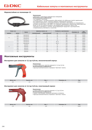 268
Кабельные хомуты и монтажные инструменты
Морозостойкие из полиамида 12
Хомут, мм
Замок
Диаметр охвата, мм Стойкость к растяжению
Упаковка, шт.
Код,
черные
ширина длина минимальный максимальный кг H
6
115 одинарный 5 25 25 280 100 26449
180 одинарный 9 45 25 280 100 26450
290 одинарный 20 78 25 280 100 26452
360 одинарный 20 100 25 280 100 26454
9
132 одинарный 10 27 36,72 390 100 26447
180 одинарный 15 40 36,72 390 100 26451
265 двойной 30 60 54 540 100 26453
300 двойной 30 80 54 540 100 26448
360 двойной 30 93 54 540 100 26455
510 двойной 70 140 54 540 100 26456
760 двойной 70 220 54 540 100 26457
Назначение:
• фиксация и крепление проводов вне помещений.
Отличительные особенности:
• не содержат галогенов;
• плоский замок с системой внешних зубов делают эти кабельные хомуты идеальными
для подвешенных линий, позволяя избежать повреждения изоляции;
• высокая устойчивость к ультрафиолетовому излучению. Изготовлены из специального
состава в соответствии с ISO 4892, что позволяет выдерживать заявленные характеристики
более 10 лет на открытом воздухе, под воздействием солнечного света и УФ;
• высокая устойчивость к маслам, маслосодержащим продуктам и растворителям;
• ограниченная устойчивость к кислотам.
Монтажные инструменты
Назначение:
• стяжка кабельных хомутов шириной от 2,2 до 4,8 мм.
Отличительные особенности:
• функция автоматического отрезания "хвостика" хомута.
Длина, мм Высота, мм Вес, г Упаковка, шт. Код
160 130 310 1 25401
Назначение:
• стяжка кабельных хомутов шириной от 2,2 до 4,8 мм.
Отличительные особенности:
• корпус пластиковый, механизм выполнен из металла;
• функция автоматического отрезания "хвостика" хомута.
Длина, мм Высота, мм Вес, г Упаковка, шт. Код
170 140 220 1 25403
Инструмент для хомутов от 2,2 до 4,8 мм, металлический корпус
Инструмент для хомутов от 2,2 до 4,8 мм, пластиковый корпус
 