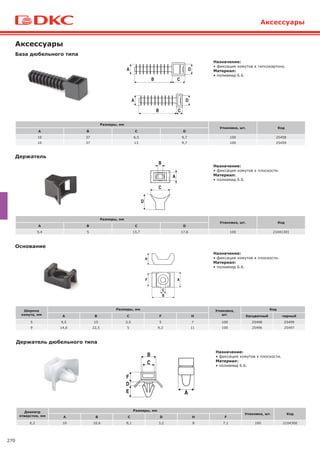 270
Диаметр
отверстия, мм
Размеры, мм
Упаковка, шт. Код
A B C D H F
6,2 10 10,6 8,1 3,2 8 7,1 100 2104300
Держатель дюбельного типа
Назначение:
• фиксация хомутов к плоскости.
Материал:
• полиамид 6.6.
Аксессуары
Основание
Ширина
хомута, мм
Размеры, мм Упаковка,
шт.
Код
A B C F H бесцветный черный
5 9,5 15 3,5 5 7 100 25498 25499
9 14,6 22,5 5 9,3 11 100 25496 25497
Назначение:
• фиксация хомутов к плоскости.
Материал:
• полиамид 6.6.
База дюбельного типа
Аксессуары
Держатель
Назначение:
• фиксация хомутов к гипсокартону.
Материал:
• полиамид 6.6.
Назначение:
• фиксация хомутов к плоскости.
Материал:
• полиамид 6.6.
Размеры, мм
Упаковка, шт. Код
A B C D
10 37 6,5 9,7 100 25458
10 37 13 9,7 100 25459
Размеры, мм
Упаковка, шт. Код
A B C D
9,4 5 13,7 17,6 100 21041301
 