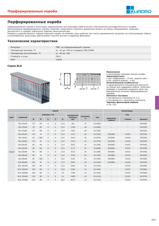 245
Перфорированные короба
Перфорированные короба и аксессуары предназначены для прокладки кабеля внутри электрических распределительных шкафов.
Использование перфорированного короба позволяет существенно сократить временные затраты на сборку оборудования, повышает
безопасность и придает собранному изделию законченный вид.
Размеры и ударная вязкость зубцов позволяют коробу не изменять свои свойства при частых динамических нагрузках на этапе разводки кабеля,
а разнообразные аксессуары обеспечивают простой монтаж и надежную фиксацию.
Перфорированные короба
Материал ПВХ, не поддерживающий горение
Температура монтажа, °С от –15 до +30 по стандарту DIN 53460
Температура эксплуатации, °С от –40 до +60
Стойкость к огню ПВ-0
Цвет серый
Технические характеристики
Серия RL6
Назначение:
• организация проводки внутри шкафа.
Характеристики:
• шаг перфорации – 10 мм; ширина зуба –
6 мм; ширина выреза – 4 мм.
Отличительные особенности:
• характеризуется специальным выступом
на зубцах для поддержки кабеля; облегчает
разводку и позволяет разделить цепи при
вертикальном монтаже перфорированных
коробов.
Комплект поставки:
• поставляются отрезками по 2 м;
• поставляются с крышкой в комплекте.
Чертежи фиксаторов кабеля:
• стр. 252.
Короб Аксессуары
цвет название
размеры, мм поперечное
сечение,
мм2
упаковка,
м
код
код
B H E F G
фиксатор
кабеля
стяжка крышка
Серый
RL6 25x40 25 40 4 6 13,3 781 72 01163RL – – 00702RL
RL6 25x60 25 60 4 6 15,4 1206 48 01166RL – – 00702RL
RL6 25x80 25 80 4 6 17,4 1652 48 01126RL – – 00702RL
RL6 40x40 40 40 4 6 13,3 1314 40 01134RL 05204RL 01024 00703RL
RL6 40x60 40 60 4 6 15,5 2019 36 01107RL 05204RL 01024 00703RL
RL6 40x80 40 80 4 6 17,6 2745 32 01127RL 05204RL 01024 00703RL
RL6 60x40 60 40 4 6 13,4 2025 16 01135RL 05206RL 01024 00704RL
RL6 60x60 60 60 4 6 15,6 3113 24 01108RL 05206RL 01024 00704RL
RL6 60x80 60 80 4 6 17,8 4219 24 01128RL 05206RL 01024 00704RL
RL6 80x40 80 40 4 6 13,4 2740 24 01153RL 05208RL 01024 00705RL
RL6 80x60 80 60 4 6 15,6 4155 24 01139RL 05208RL 01024 00705RL
RL6 80x80 80 80 4 6 17,9 5645 24 01129RL 05208RL 01024 00705RL
RL6 100x40 100 40 4 6 13,4 3450 16 01155RL – 01025 00706RL
RL6 100x60 100 60 4 6 15,8 5304 16 01140RL – 01025 00706RL
RL6 100X80 100 80 4 6 18 7198 16 01130RL – 01025 00706RL
RL6 120x60 120 60 4 6 16 6389 16 01141RL – 01025 00707RL
RL6 120x80 120 80 4 6 18,2 8673 12 01131RL – 01025 00707RL
 