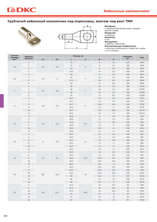 286
Трубчатый кабельный наконечник под опрессовку, монтаж под винт ТМЛ
Кабельные наконечники
1
2
Материал:
• электротехническая медь стандарт
DIN EN 13600.
Покрытие:
• лужение.
Изолятор:
• нет.
Инструмент:
• 2ART55, 2ARTHX50.
Отличительные особенности:
• наличие контрольного отверстия, кроме
1,5–4 сечения.
Сечение
провода,
мм2*
Диаметр
под винт
Размер, мм Упаковка,
шт.
Код
C1 C2 L A B D
1,5
3
1,8 3,7
16
5
8 3,2 100 2AT3
4 16 8 4,2 100 2AT4
5 16 8 5,2 100 2AT5
6 18.5 10 6,5 100 2AT6
2,5
4
2,4 4
18
7
8 4,2 100 2BT4
5 20 10 5,2 100 2BT5
6 21.5 10 6,5 100 2BT6
8 24 12 8,4 100 2BT8
4
4
3,1 4,8
20
7
10 4,2 100 2СTE4
5 20 10 5,2 100 2СTE5
6 20 10 6,5 100 2СTE6
8 24 12 8,4 100 2СTE8
6
4
3,8 5,5
26.7
9
10 4,3 100 2СT4
5 26.7 10 5,5 100 2СT5
6 26.7 10.8 6,6 100 2СT6
8 30.5 13 9 100 2СT8
10 30.5 18 10,5 100 2СT10
12 30.5 19 13 100 2СT12
10
4
4,5 6,5
30,8
9,5
11 4,3 100 2D4
5 30,8 11 5,5 100 2D5
6 30,8 11 6,6 100 2D6
8 30,8 13 9 100 2D8
10 30,8 14,5 11 100 2D10
12 30,8 20 13 100 2D12
16
4
6 7,6
34,2
13
13 4,3 100 2Е4
5 34,2 13 5,5 100 2Е5
6 34,2 13 6,6 100 2Е6
8 34,2 13 9 100 2Е8
10 36,4 15 11 100 2Е10
12 36,4 19 13 100 2Е12
25
5
7,3 9,1
38,5
13,5
14 5,3 100 2F5
6 38,5 14 6,5 100 2F6
8 38,5 15,5 8,4 100 2F8
10 38,5 15,5 10,5 100 2F10
12 38,5 20 13 100 2F12
35
6
8,9 10,9
42,5
16
15,5 6,5 100 2G6
8 42,5 15,5 8,4 100 2G8
10 42,5 15,5 10,5 100 2G10
12 48 21,5 13 100 2G12
14 48 23 15 100 2G14
16 48 28 17 100 2G16
50
6
9,8 12,3
47,5
18,8
18 6,4 50 2Н6
8 47,5 18 8,4 50 2Н8
10 47,5 18 10,5 50 2Н10
12 51 23 13 50 2Н12
14 51 23 15 50 2Н14
16 51 27 17 50 2Н16
 