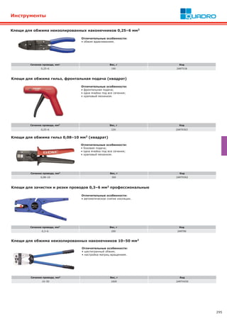 295
Клещи для обжима неизолированных наконечников 0,25–6 мм2
Сечение провода, мм2 Вес, г Код
0,25–6 190 2ART51B
Отличительные особенности:
• обжим вдавливанием.
Клещи для обжима гильз, фронтальная подача (квадрат)
Сечение провода, мм2 Вес, г Код
0,25–6 220 2ART9303
Отличительные особенности:
• фронтальная подача;
• одна ячейка под все сечения;
• храповый механизм.
Клещи для обжима гильз 0,08–10 мм2 (квадрат)
Сечение провода, мм2 Вес, г Код
0,08–10 300 2ART9302
Отличительные особенности:
• боковая подача;
• одна ячейка под все сечения;
• храповый механизм.
Клещи для зачистки и резки проводов 0,3–6 мм2 профессиональные
Сечение провода, мм2 Вес, г Код
0,3–6 200 2ART80
Отличительные особенности:
• автоматическое снятие изоляции.
Инструменты
Клещи для обжима неизолированных наконечников 10–50 мм2
Сечение провода, мм2 Вес, г Код
10–50 1600 2ARTHX50
Отличительные особенности:
• шестигранный обжим;
• настройка матриц вращением.
 