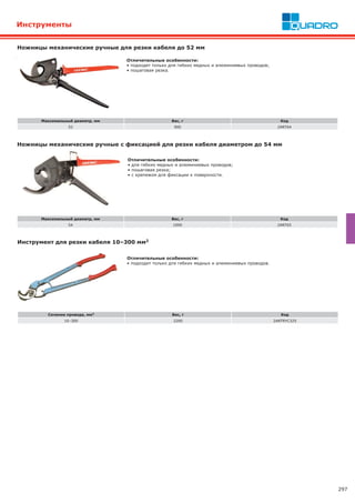 297
Ножницы механические ручные для резки кабеля до 52 мм
Максимальный диаметр, мм Вес, г Код
52 900 2ART64
Отличительные особенности:
• подходят только для гибких медных и алюминиевых проводов;
• пошаговая резка.
Инструмент для резки кабеля 10–300 мм2
Сечение провода, мм2 Вес, г Код
10–300 2200 2ARTRYC325
Отличительные особенности:
• подходит только для гибких медных и алюминиевых проводов.
Ножницы механические ручные с фиксацией для резки кабеля диаметром до 54 мм
Отличительные особенности:
• для гибких медных и алюминиевых проводов;
• пошаговая резка;
• с крепежом для фиксации к поверхности.
Максимальный диаметр, мм Вес, г Код
54 1000 2ART65
Инструменты
 